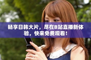 畅享日韩大片，尽在B站直播新体验，快来免费观看！