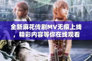全新麻花传剧MV无痕上线，精彩内容等你在线观看