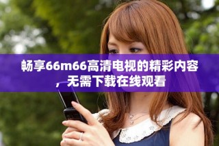 畅享66m66高清电视的精彩内容，无需下载在线观看
