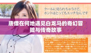 唐僧在何地遇见白龙马的奇幻冒险与传奇故事