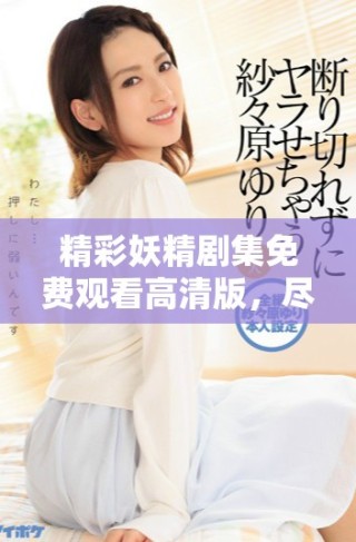 精彩妖精剧集免费观看高清版，尽享奇幻冒险与浪漫之旅
