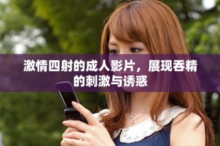 激情四射的成人影片，展现吞精的刺激与诱惑