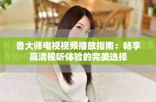 鲁大师电视视频播放指南：畅享高清视听体验的完美选择