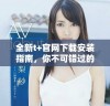 全新t+官网下载安装指南，你不可错过的使用技巧与步骤分享