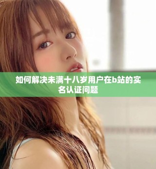 如何解决未满十八岁用户在b站的实名认证问题