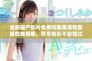 全新国产影片免费观看高清完整版在线观看，尽享精彩不容错过