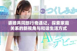 婆媳共同旅行奇遇记，探索家庭关系的新视角与和谐生活方式