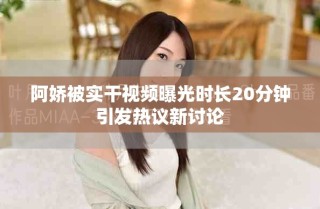 阿娇被实干视频曝光时长20分钟引发热议新讨论