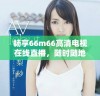 畅享66m66高清电视在线直播，随时随地尽享精彩节目