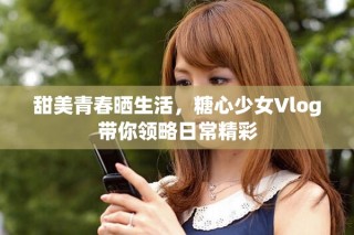 甜美青春晒生活，糖心少女Vlog带你领略日常精彩