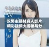 双男主题材真人影片精彩视频大揭秘与分析