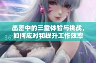 出差中的三重体验与挑战，如何应对和提升工作效率