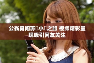 公翁勇闯苏玥小泬之旅 视频精彩呈现吸引网友关注