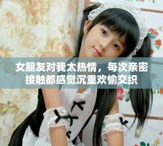 女朋友对我太热情，每次亲密接触都感觉沉重欢愉交织