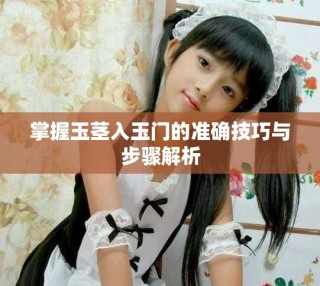 掌握玉茎入玉门的准确技巧与步骤解析
