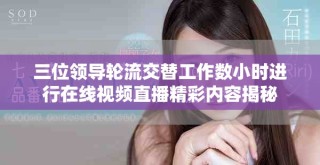 三位领导轮流交替工作数小时进行在线视频直播精彩内容揭秘