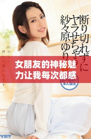 女朋友的神秘魅力让我每次都感到无法抗拒的沉重感