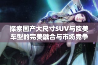 探索国产大尺寸SUV与欧美车型的完美融合与市场竞争优势