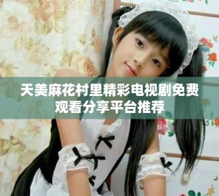天美麻花村里精彩电视剧免费观看分享平台推荐
