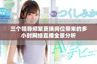 三个领导频繁更换岗位带来的多小时网络直播全景分析