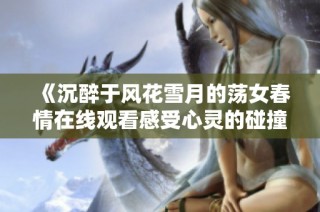 《沉醉于风花雪月的荡女春情在线观看感受心灵的碰撞》