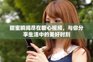 甜蜜瞬间尽在糖心视频，与你分享生活中的美好时刻