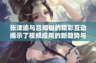 张津瑜与吕知樾的精彩互动揭示了视频应用的新趋势与特色