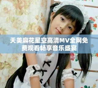 天美麻花星空高清MV全网免费观看畅享音乐盛宴