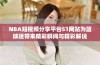 NBA短视频分享平台51网站为篮球迷带来精彩瞬间与精彩解说
