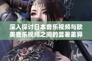 深入探讨日本音乐视频与欧美音乐视频之间的显著差异与文化影响