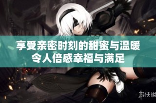 享受亲密时刻的甜蜜与温暖令人倍感幸福与满足