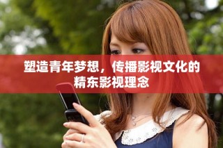 塑造青年梦想，传播影视文化的精东影视理念