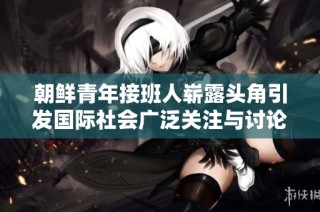 朝鲜青年接班人崭露头角引发国际社会广泛关注与讨论