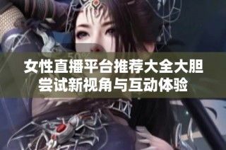 女性直播平台推荐大全大胆尝试新视角与互动体验