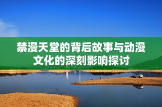 禁漫天堂的背后故事与动漫文化的深刻影响探讨
