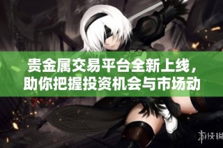 贵金属交易平台全新上线，助你把握投资机会与市场动态