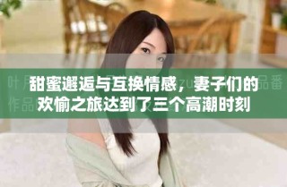 甜蜜邂逅与互换情感，妻子们的欢愉之旅达到了三个高潮时刻