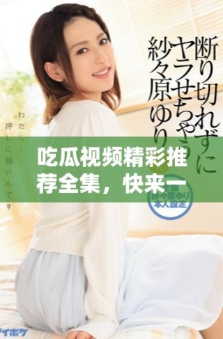 吃瓜视频精彩推荐全集，快来一览精彩瞬间吧