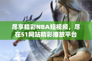 尽享精彩NBA短视频，尽在51网站精彩播放平台