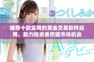 推荐十款实用的黄金交易软件应用，助力投资者把握市场机会
