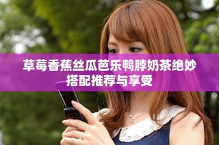 草莓香蕉丝瓜芭乐鸭脖奶茶绝妙搭配推荐与享受