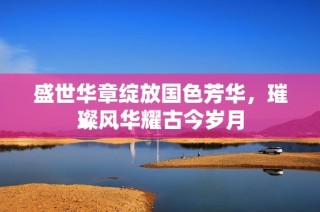 盛世华章绽放国色芳华，璀璨风华耀古今岁月