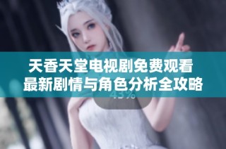天香天堂电视剧免费观看 最新剧情与角色分析全攻略分享