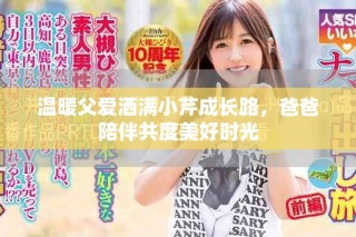 温暖父爱洒满小芹成长路，爸爸陪伴共度美好时光