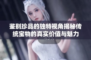 鉴别珍品的独特视角揭秘传统宝物的真实价值与魅力