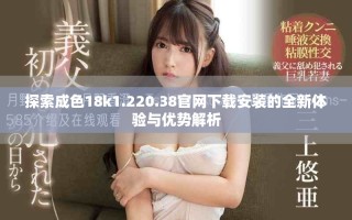 探索成色18k1.220.38官网下载安装的全新体验与优势解析