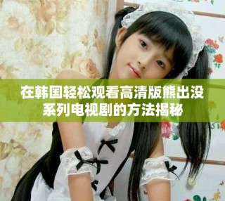 在韩国轻松观看高清版熊出没系列电视剧的方法揭秘