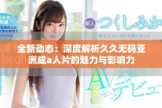 全新动态：深度解析久久无码亚洲成a人片的魅力与影响力
