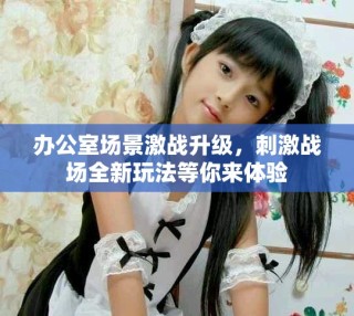 办公室场景激战升级，刺激战场全新玩法等你来体验
