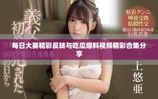 每日大赛精彩反转与吃瓜爆料视频精彩合集分享